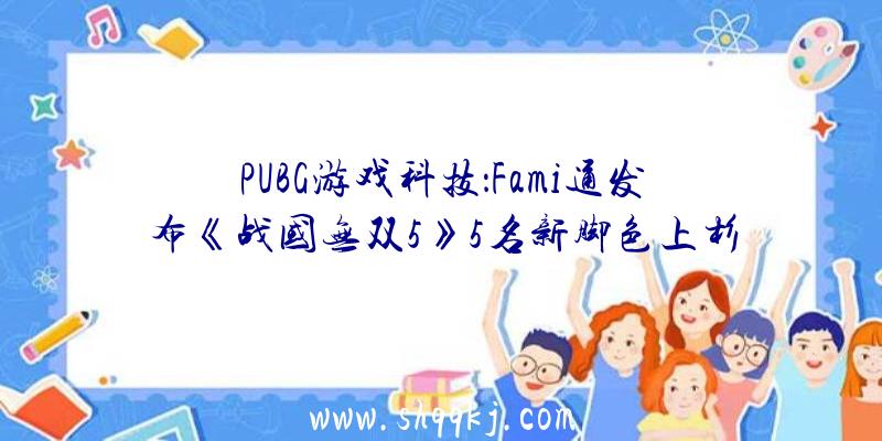 PUBG游戏科技：Fami通发布《战国无双5》5名新脚色上杉谦信、武田信玄等表态