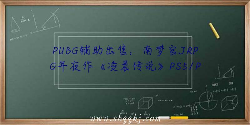 PUBG辅助出售：南梦宫JRPG年夜作《凌晨传说》PS5/PS4版游戏容量曝光首发实践容量或将更年夜一些