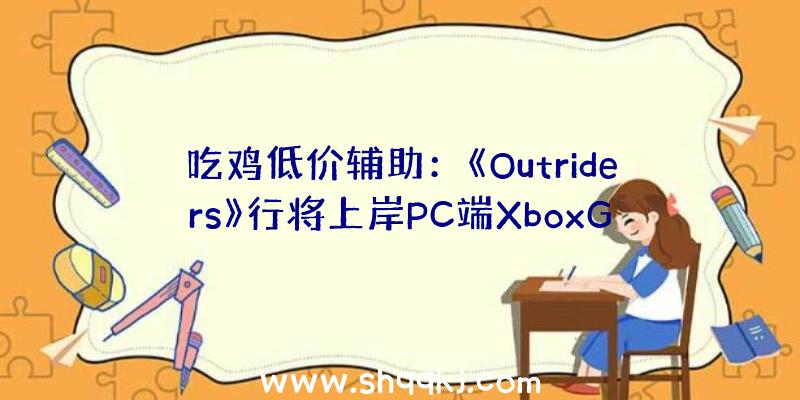 吃鸡低价辅助：《Outriders》行将上岸PC端XboxGamePass！订阅用户可收费玩耍