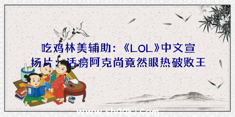 吃鸡林美辅助：《LOL》中文宣扬片：话痨阿克尚竟然眼热破败王的腹肌！！！