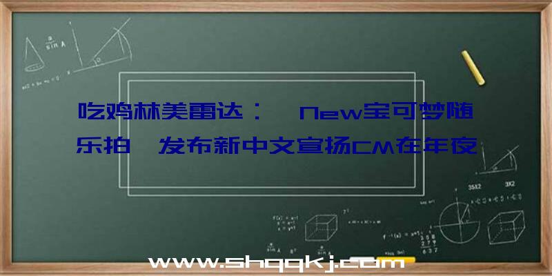 吃鸡林美雷达：《New宝可梦随乐拍》发布新中文宣扬CM在年夜海、森林里查询拜访宝可梦的生态