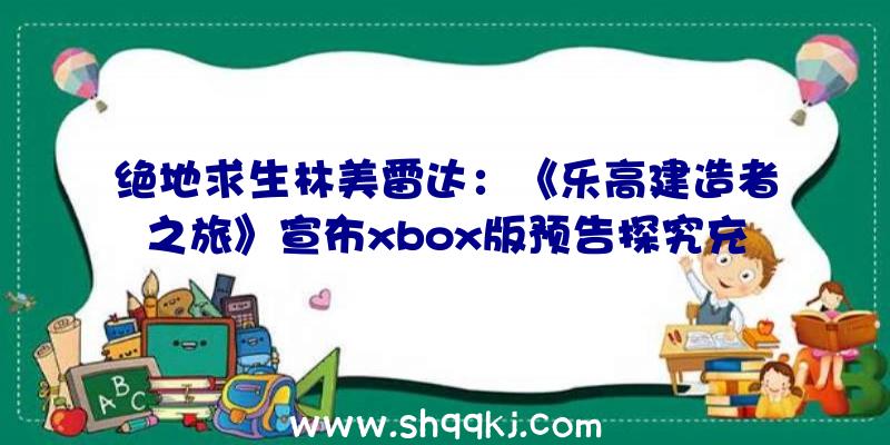 绝地求生林美雷达：《乐高建造者之旅》宣布xbox版预告探究充溢谜题的乐高积木世界