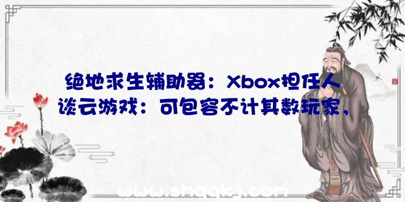 绝地求生辅助器：Xbox担任人谈云游戏：可包容不计其数玩家，比任何当地硬件完成更多义务