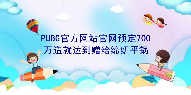 PUBG官方网站官网预定700万造就达到赠给缔妍平锅