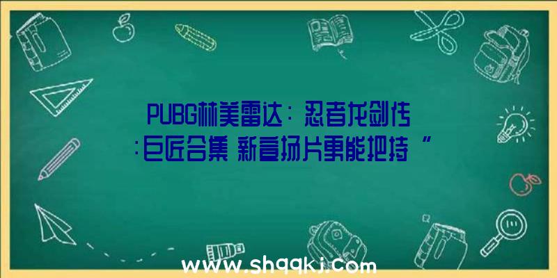 PUBG林美雷达：《忍者龙剑传：巨匠合集》新宣扬片更能把持“绫音”、“瑞秋”等四位女性脚色