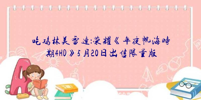 吃鸡林美雷达：荣耀《年夜帆海时期4HD》5月20日出售限量版售价12800日元