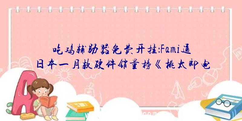吃鸡辅助器免费开挂：Fami通日本一月软硬件销量榜《桃太郎电铁》游戏榜三连冠
