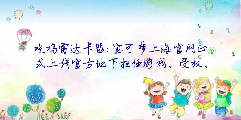 吃鸡雷达卡盟：宝可梦上海官网正式上线官方地下担任游戏、受权、影视等营业