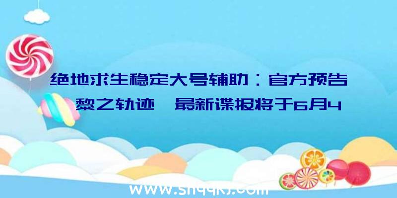 绝地求生稳定大号辅助：官方预告《黎之轨迹》最新谍报将于6月4日晚正式发布繁体中文版将于年内夏季出售