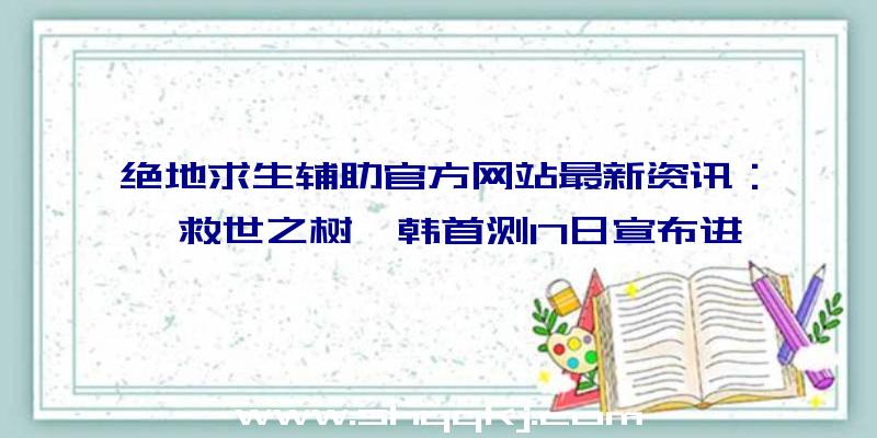 绝地求生辅助官方网站最新资讯：《救世之树》韩首测17日宣布进行，全新OB情报信息